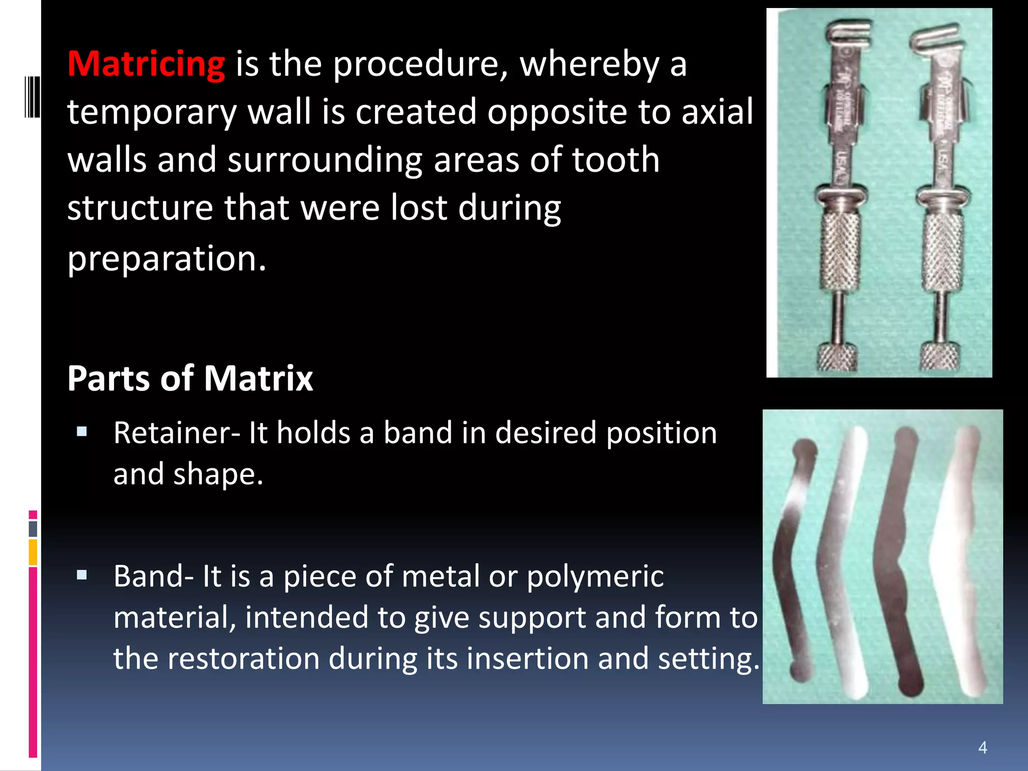 Matricing is the procedure, whereby a
temporary wall is created opposite to axial
walls and surrounding areas of tooth
structure that were lost during
preparation.
Parts of Matrix
 Retainer- It holds a band in desired position
and shape.
 Band- It is a piece of metal or polymeric
material, intended to give support and form to
the restoration during its insertion and setting.
4
 