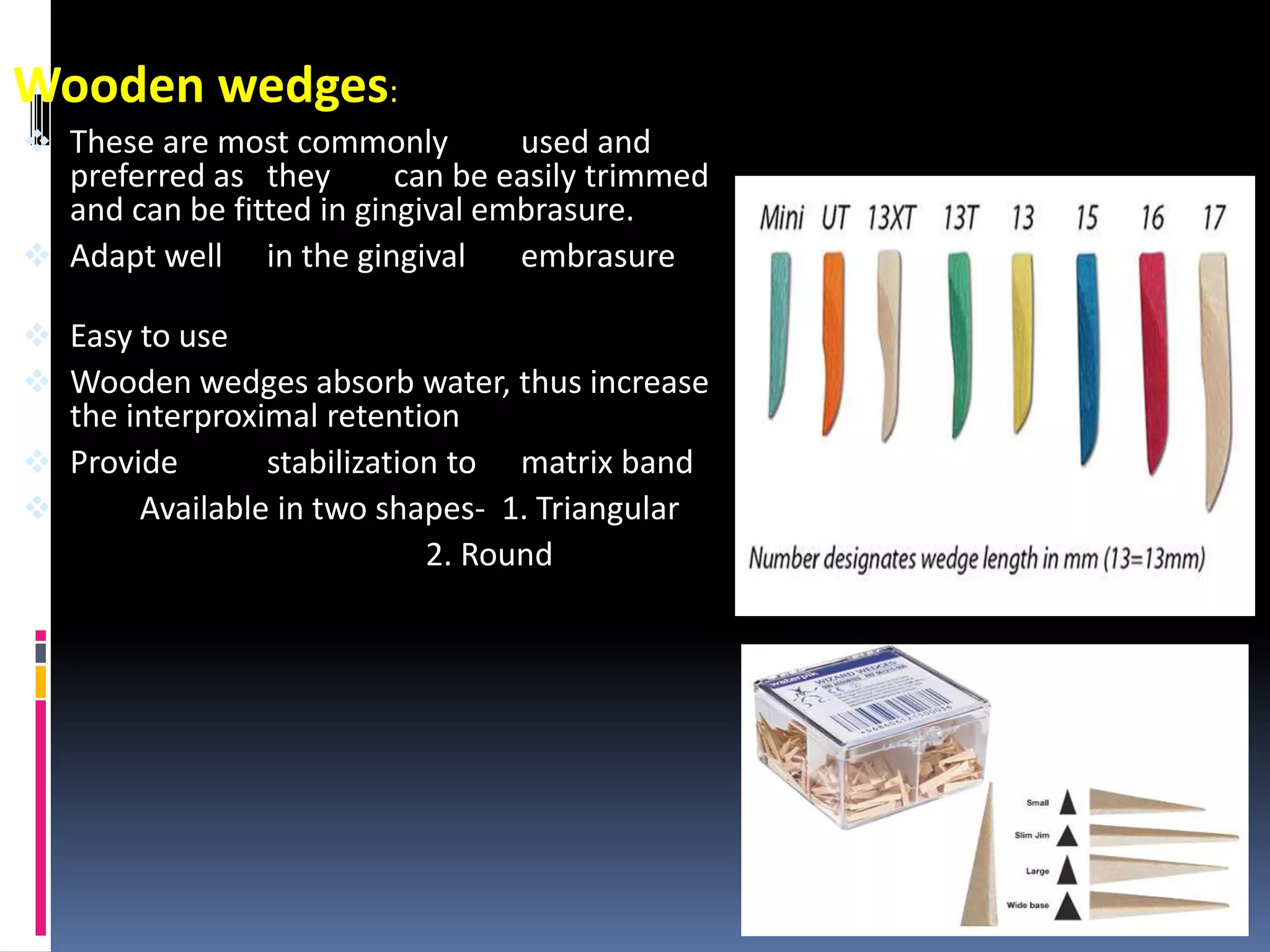 Wooden wedges:
 These are most commonly used and
preferred as they can be easily trimmed
and can be fitted in gingival embrasure.
 Adapt well in the gingival embrasure
 Easy to use
 Wooden wedges absorb water, thus increase
the interproximal retention
 Provide stabilization to matrix band
 Available in two shapes- 1. Triangular
2. Round
40
 