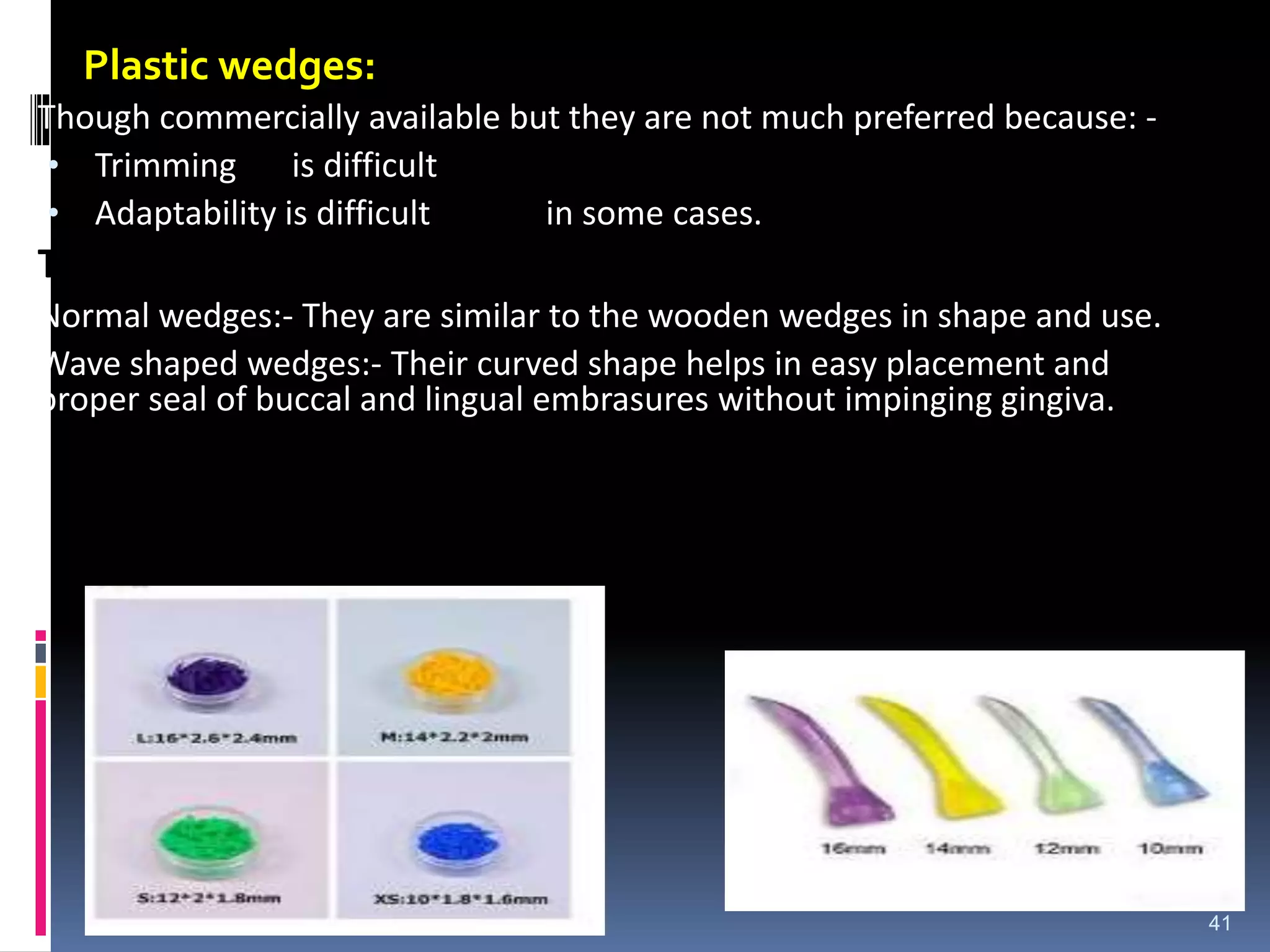 Plastic wedges:
Though commercially available but they are not much preferred because: -
• Trimming is difficult
• Adaptability is difficult in some cases.
Types of Plastic Wedge
Normal wedges:- They are similar to the wooden wedges in shape and use.
Wave shaped wedges:- Their curved shape helps in easy placement and
proper seal of buccal and lingual embrasures without impinging gingiva.
41
 