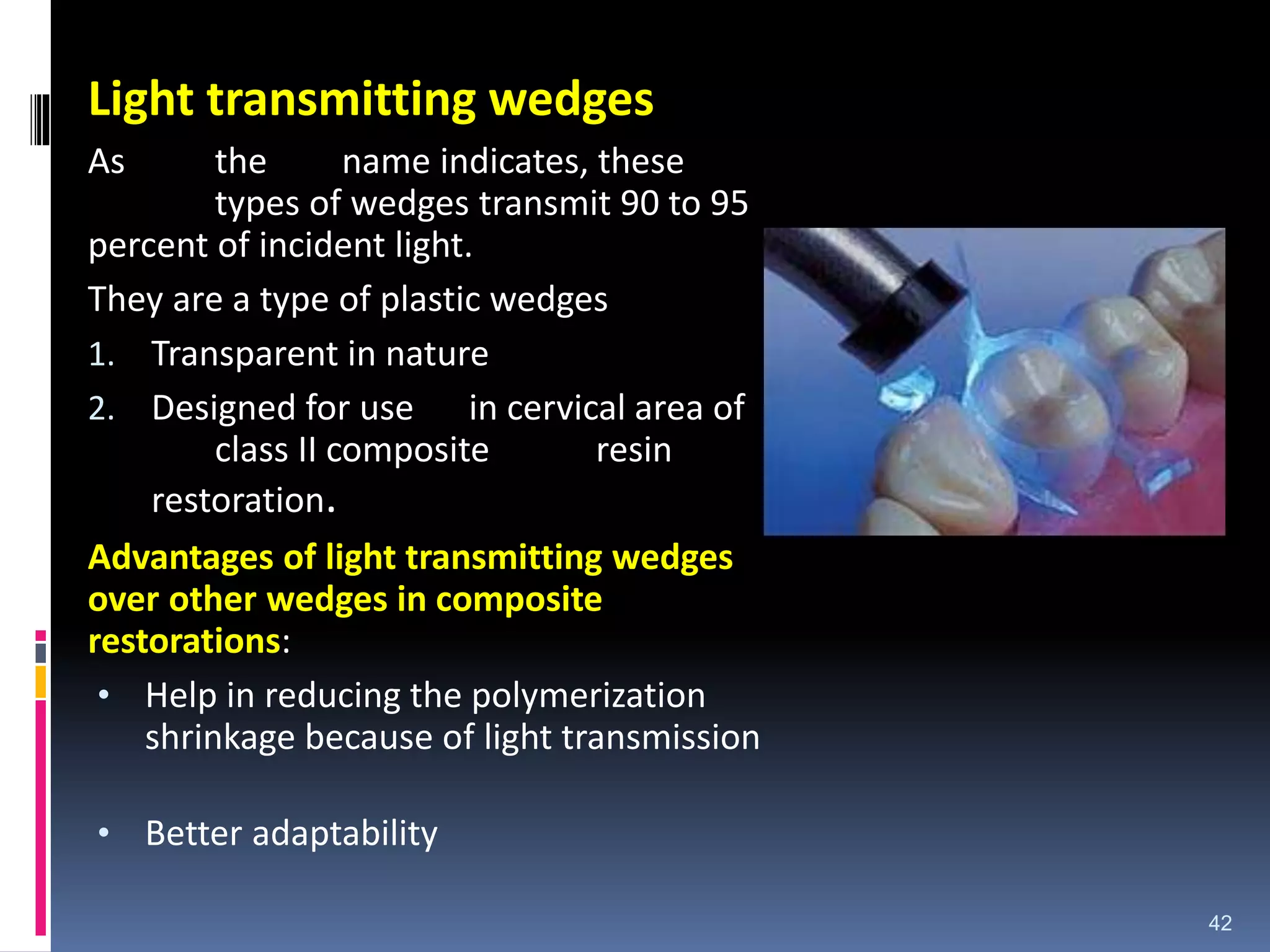 Light transmitting wedges
As the name indicates, these
types of wedges transmit 90 to 95
percent of incident light.
They are a type of plastic wedges
1. Transparent in nature
2. Designed for use in cervical area of
class II composite resin
restoration.
Advantages of light transmitting wedges
over other wedges in composite
restorations:
• Help in reducing the polymerization
shrinkage because of light transmission
• Better adaptability
42
 