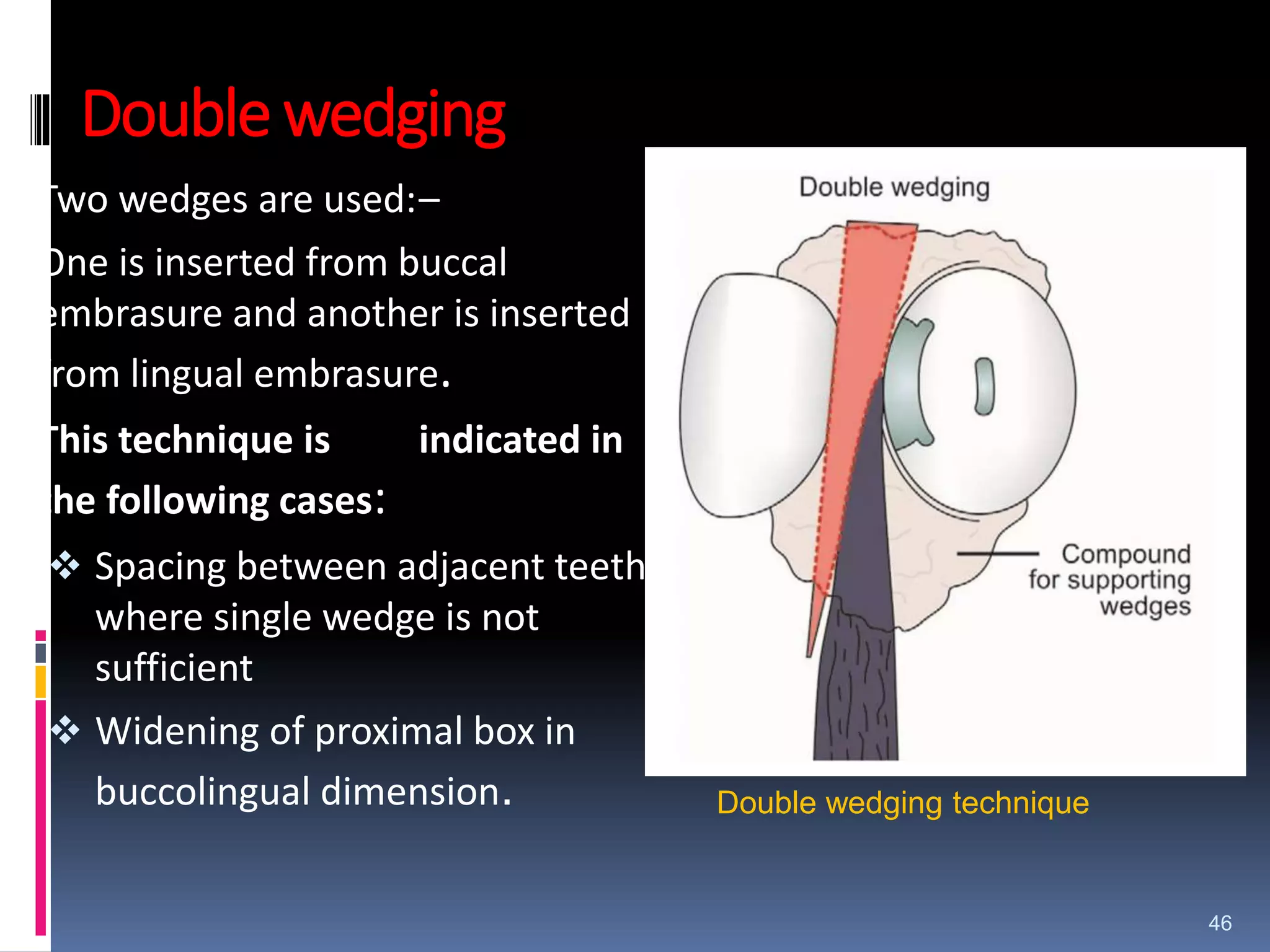 Double wedging
Two wedges are used:–
One is inserted from buccal
embrasure and another is inserted
from lingual embrasure.
This technique is indicated in
the following cases:
 Spacing between adjacent teeth
where single wedge is not
sufficient
 Widening of proximal box in
buccolingual dimension.
46
Double wedging technique
 