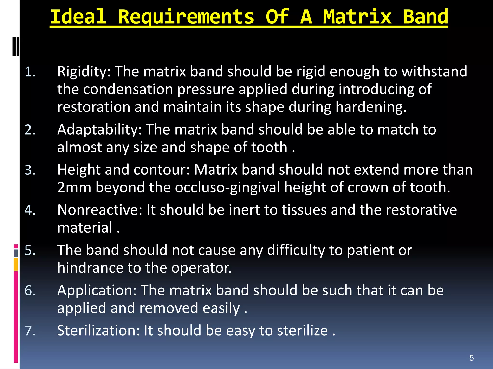 Ideal Requirements Of A Matrix Band
1. Rigidity: The matrix band should be rigid enough to withstand
the condensation pressure applied during introducing of
restoration and maintain its shape during hardening.
2. Adaptability: The matrix band should be able to match to
almost any size and shape of tooth .
3. Height and contour: Matrix band should not extend more than
2mm beyond the occluso-gingival height of crown of tooth.
4. Nonreactive: It should be inert to tissues and the restorative
material .
5. The band should not cause any difficulty to patient or
hindrance to the operator.
6. Application: The matrix band should be such that it can be
applied and removed easily .
7. Sterilization: It should be easy to sterilize .
5
 