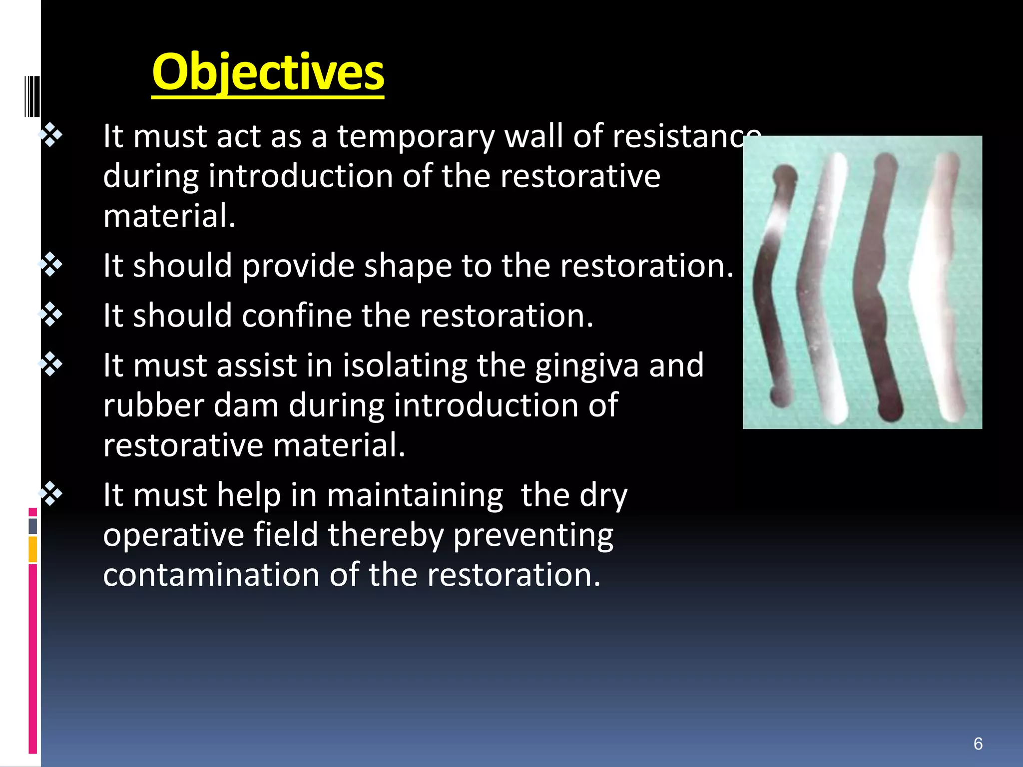 Objectives
 It must act as a temporary wall of resistance
during introduction of the restorative
material.
 It should provide shape to the restoration.
 It should confine the restoration.
 It must assist in isolating the gingiva and
rubber dam during introduction of
restorative material.
 It must help in maintaining the dry
operative field thereby preventing
contamination of the restoration.
6
 