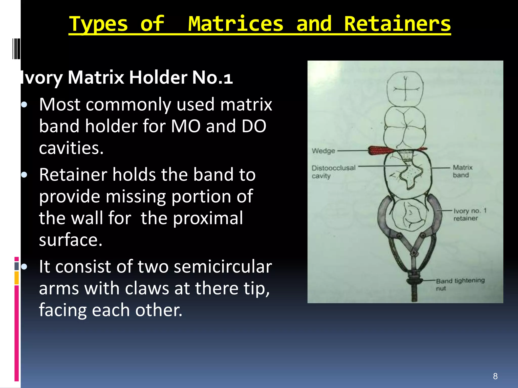 Types of Matrices and Retainers
Ivory Matrix Holder No.1
• Most commonly used matrix
band holder for MO and DO
cavities.
• Retainer holds the band to
provide missing portion of
the wall for the proximal
surface.
• It consist of two semicircular
arms with claws at there tip,
facing each other.
8
 