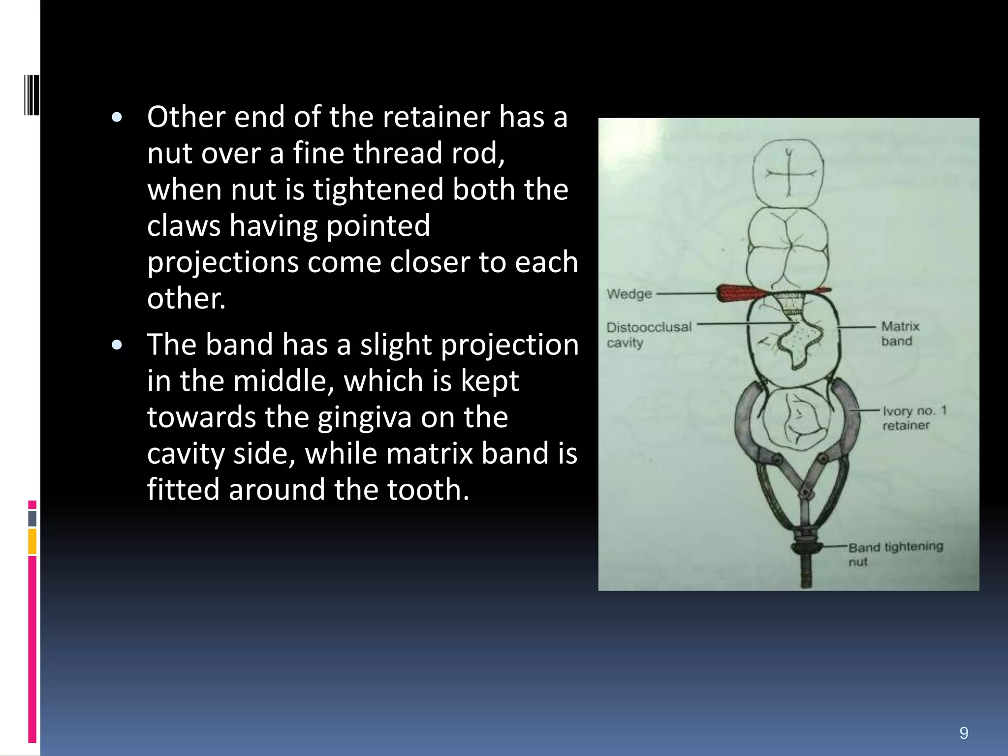 • Other end of the retainer has a
nut over a fine thread rod,
when nut is tightened both the
claws having pointed
projections come closer to each
other.
• The band has a slight projection
in the middle, which is kept
towards the gingiva on the
cavity side, while matrix band is
fitted around the tooth.
9
 