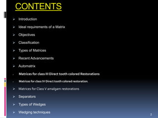 CONTENTS
 Introduction
 Ideal requirements of a Matrix
 Objectives
 Classification
 Types of Matrices
 Recent Advancements
 Automatrix
 Matrices for class III Direct tooth colored Restorations
 Matrices for class IV Direct tooth colored restoration.
 Matrices for Class V amalgam restorations
 Separators
 Types of Wedges
 Wedging techniques
2
 