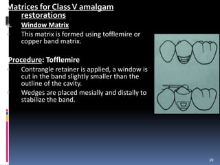 Matrices for ClassV amalgam
restorations
a. Window Matrix
• This matrix is formed using tofflemire or
copper band matrix.
Procedure: Tofflemire
• Contrangle retainer is applied, a window is
cut in the band slightly smaller than the
outline of the cavity.
• Wedges are placed mesially and distally to
stabilize the band.
26
 