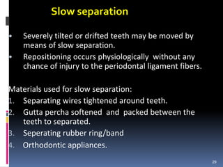 Slow separation
• Severely tilted or drifted teeth may be moved by
means of slow separation.
• Repositioning occurs physiologically without any
chance of injury to the periodontal ligament fibers.
Materials used for slow separation:
1. Separating wires tightened around teeth.
2. Gutta percha softened and packed between the
teeth to separated.
3. Seperating rubber ring/band
4. Orthodontic appliances.
29
 