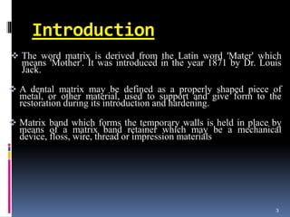 Introduction
 The word matrix is derived from the Latin word 'Mater' which
means 'Mother'. It was introduced in the year 1871 by Dr. Louis
Jack.
 A dental matrix may be defined as a properly shaped piece of
metal, or other material, used to support and give form to the
restoration during its introduction and hardening.
 Matrix band which forms the temporary walls is held in place by
means of a matrix band retainer which may be a mechanical
device, floss, wire, thread or impression materials
3
 