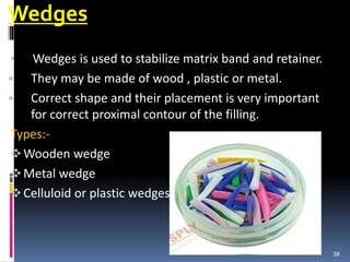 Wedges
• Wedges is used to stabilize matrix band and retainer.
• They may be made of wood , plastic or metal.
• Correct shape and their placement is very important
for correct proximal contour of the filling.
Types:-
Wooden wedge
Metal wedge
Celluloid or plastic wedges
38
 