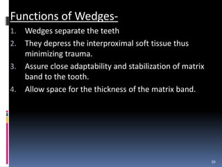Functions of Wedges-
1. Wedges separate the teeth
2. They depress the interproximal soft tissue thus
minimizing trauma.
3. Assure close adaptability and stabilization of matrix
band to the tooth.
4. Allow space for the thickness of the matrix band.
39
 