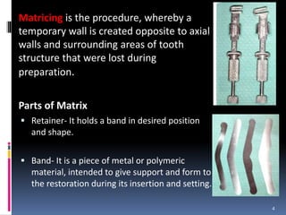 Matricing is the procedure, whereby a
temporary wall is created opposite to axial
walls and surrounding areas of tooth
structure that were lost during
preparation.
Parts of Matrix
 Retainer- It holds a band in desired position
and shape.
 Band- It is a piece of metal or polymeric
material, intended to give support and form to
the restoration during its insertion and setting.
4
 