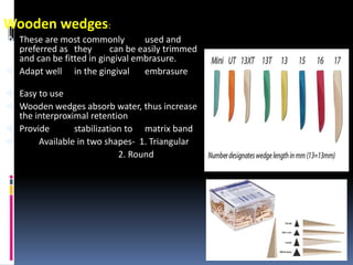 Wooden wedges:
 These are most commonly used and
preferred as they can be easily trimmed
and can be fitted in gingival embrasure.
 Adapt well in the gingival embrasure
 Easy to use
 Wooden wedges absorb water, thus increase
the interproximal retention
 Provide stabilization to matrix band
 Available in two shapes- 1. Triangular
2. Round
40
 
