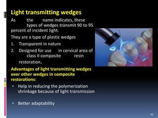 Light transmitting wedges
As the name indicates, these
types of wedges transmit 90 to 95
percent of incident light.
They are a type of plastic wedges
1. Transparent in nature
2. Designed for use in cervical area of
class II composite resin
restoration.
Advantages of light transmitting wedges
over other wedges in composite
restorations:
• Help in reducing the polymerization
shrinkage because of light transmission
• Better adaptability
42
 