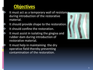 Objectives
 It must act as a temporary wall of resistance
during introduction of the restorative
material.
 It should provide shape to the restoration.
 It should confine the restoration.
 It must assist in isolating the gingiva and
rubber dam during introduction of
restorative material.
 It must help in maintaining the dry
operative field thereby preventing
contamination of the restoration.
6
 