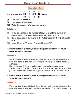 Chapter - 3 MATRICES (Ex – 3.1)
PCM ENCYCLOPEDIA (www.pcmpedia.blogspot.in) 1
1. In the Matrix A=[ ⁄
√
], Write:
(i) The order of the matrix,
(ii) The number of elements,
(iii) Write the elements of a13, a21, a33, a24, a23.
Solution 1:
(i) In the given matrix, the number of rows is 3 and the number of
columns is 4. Therefore, the order of the matrix is 3 × 4.
(ii) Since the order of the matrix is 3 × 4, there are 3 × 4 = 12 elements
in it.
(iii) a13 = 19, a21 = 35, a33 = −5, a24 = 12, a23 = 5/2
2. If a matrix has 24 elements, what are the possible orders it can have?
What, if it has 13 elements?
Solution 2:
We know that if a matrix is of the order m × n, it has mn elements.So,
here we have to find out the possible orders of a matrix having 24
elements.
Hence, the possible orders of a matrix having 24 elements are:
1 × 24, 24 × 1, 2 × 12, 12 × 2, 3 × 8, 8 × 3, 4 × 6, and 6 × 4 and the
possible orders of a matrix having 13 elements are 1 × 13 and 13 × 1.
3. If a matrix has 18 elements, what are the possible orders it can have?
What, if it has 5 elements?
Solution 3:
We know that if a matrix is of the order m × n, it has mn elements.So,
here we have to find out the possible orders of a matrix having 18
 