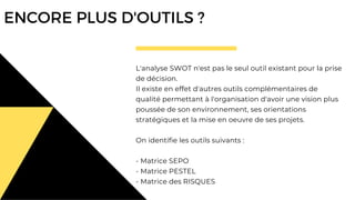 L'analyse SWOT n'est pas le seul outil existant pour la prise
de décision.
Il existe en effet d'autres outils complémentaires de
qualité permettant à l'organisation d'avoir une vision plus
poussée de son environnement, ses orientations
stratégiques et la mise en oeuvre de ses projets.
On identifie les outils suivants :
- Matrice SEPO
- Matrice PESTEL
- Matrice des RISQUES
ENCORE PLUS D'OUTILS ?
 
