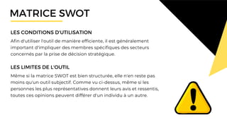 Afin d'utiliser l'outil de manière efficiente, il est généralement
important d'impliquer des membres spécifiques des secteurs
concernés par la prise de décision stratégique.
LES CONDITIONS D'UTILISATION
Même si la matrice SWOT est bien structurée, elle n'en reste pas
moins qu'un outil subjectif. Comme vu ci-dessus, même si les
personnes les plus représentatives donnent leurs avis et ressentis,
toutes ces opinions peuvent différer d'un individu à un autre.
LES LIMITES DE L'OUTIL
MATRICE SWOT
 