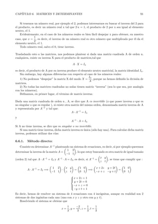 CAP´
   ITULO 6. MATRICES Y DETERMINANTES                                                                  91


    Si tenemos un n´mero real, por ejemplo el 2, podemos interesarnos en buscar el inverso del 2 para
                    u
el producto, es decir un n´mero real x tal que 2óx = 1, el producto de 2 por x sea igual al elemento
                          u
neutro, el 1.
    Evidentemente, en el caso de los n´meros reales es bien f´cil despejar x para obtener, en nuestro
                                       u                     a
               1
caso, que x = , es decir, el inverso de un n´mero real es otro n´mero que multiplicado por ´l da el
                                              u                   u                           e
               2
elemento neutro, el 1.
    Todo n´mero real, salvo el 0, tiene inverso.
           u

Trasladando esto a las matrices, nos podemos plantear si dada una matriz cuadrada A de orden n,
cualquiera, existe su inversa X para el producto de matrices,tal que

                                              A · X = In

es decir, el producto de A por su inversa produce el elemento neutro matricial, la matriz identidad In .
    Sin embargo, hay algunas diferencias con respecto al caso de los n´meros reales:
                                                                      u
                                                           In
    1) No podemos “despejar” la matriz X del modo X = , porque no hemos deﬁnido la divisi´n de   o
                                                           A
matrices.
    2) No todas las matrices cuadradas no nulas tienen matriz “inversa” (sea lo que sea, por analog´ ıa
con los n´meros).
          u
    Deﬁnamos, en primer lugar, el t´rmino de matriz inversa:
                                     e

Dada una matriz cuadrada de orden n , A, se dice que A es invertible (o que posee inversa o que es
no singular o que es regular ), si existe otra matriz del mismo orden, denominada matriz inversa de A
y representada por A−1 y tal que:
                                               A · A−1 = In
y
                                             A−1 · A = In
Si A no tiene inversa, se dice que es singular o no invertible.
    Si una matriz tiene inversa, dicha matriz inversa es unica (s´lo hay una). Para calcular dicha matriz
                                                         ´       o
inversa, podemos utilizar dos v´ ıas:

6.6.1.   M´todo directo:
          e
   Consiste en determinar A−1 planteando un sistema de ecuaciones, es decir, si por ejemplo queremos
                                         1 2
determinar la inversa de la matriz A =           , lo que estoy buscando es otra matriz de igual tama˜o
                                                                                                     n
                                        −1 1
                                                                     x y
(orden 2) tal que A · A−1 = I2 y A−1 · A = I2 , es decir, si A−1 =         , se tiene que cumplir que :
                                                                     z t

                              1 2   x y             1 0          x + 2z y + 2t          1 0
         A · A−1 = I2 =⇒          ·             =           =⇒                      =
                             −1 1   z t             0 1          −x + z −y + t          0 1
                                             
                                              x + 2z = 1
                                             
                                             
                                               y + 2t = 0
                                             
                                             −x + z = 0
                                             
                                               −y + t = 1
Es decir, hemos de resolver un sistema de 4 ecuaciones con 4 inc´gnitas, aunque en realidad son 2
                                                                  o
sistemas de dos ing´nitas cada uno (uno con x y z y otro con y y t).
                    o
    Resolviendo el sistema se obtiene que
                                          1      −2     1     1
                                     x=     ,y =    ,z = ,t =
                                          3      3      3     3
 