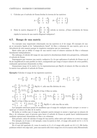 CAP´
   ITULO 6. MATRICES Y DETERMINANTES                                                                  94


 1. Calcular por el m´todo de Gauss-Jordan la inversa de las matrices:
                     e
                                                                    
                                  1 2 −3                   −2 1 4
                            A = 3 2 −4            B= 0 1 2 
                                  2 −1 0                    1 0 −1
                                                 
                                      3 0        0
 2. Dada la matriz diagonal D = 0 −2            0 calcula su inversa. ¿C´mo calcular´ de forma
                                                                          o           ıas
                                      0 0        5
    r´pida la inversa de una matriz diagonal
     a                                          cualquiera?.


6.7.    Rango de una matriz
    Un concepto muy importante relacionado con las matrices es el de rango. El concepto de ran-
go se encuentra ligado al de “independencia lineal” de ﬁlas o columnas de una matriz, pero no se
introducir´ de esta manera porque se requieren conceptos que no conocemos.
          a
    Baste saber que se deﬁne el rango de una matriz como el n´ mero m´ximo de ﬁlas o columnas
                                                                  u        a
linealmente independientes.
    Sin embargo, el c´lculo del rango de una matriz lo abordaremos desde otra perspectiva, utilizando
                     a
el m´todo de Gauss.
     e
    Supongamos que tenemos una matriz cualquiera A a la que aplicamos el m´todo de Gauss con el
                                                                                e
ﬁn de simpliﬁcarla lo m´s posible (es decir, consiguiendo que tenga el mayor n´mero de ceros posible),
                        a                                                     u
realizando operaciones elementales en ﬁlas.
    Llamaremos rango de la matriz A y lo representaremos por Rg(A) al n´ mero de ﬁlas no nulas de
                                                                           u
la matriz tras aplicarle el m´todo de Gauss.
                             e

Ejemplo: Calcular el rango de las siguientes matrices:
                                                         
                                                   1 1 0
               1 1               0 3                                          2   4  6
         A=               B=               C= 2 1 1                  D=
               2 2               1 1                                          −1 −2 −3
                                                  −1 1 −2

        1 1 F2 −2·F1 1 1
   a)           −− −
                − −→              , Rg(A)=1 ,s´lo una ﬁla distinta de cero.
                                              o
        2 2                0 0
        0 3 F2 F1 1 1
    b)          −−→
                 −−              , Rg(B)=2 hay 2 ﬁlas no nulas.
        1 1              0 3
                                                                                         
         1 1 0                       1   1    0             1 1      0                1 1 0
                       F −2·F
    c)  2 1 1  −2− −1  0 −1 1  −3− → 0 −1 1  −3− −2 0 −1 1
                                                   F +F1                   F +2·F
                        − −→                       −−                       − −→
        −1 1 −2                     −1 1 −2                 0 2 −2                    0 0 0
    Rg(C)=2 hay 2 ﬁlas no nulas.
         2    4    6     2·F2 +F     2 4 6
    d)                  − − −1
                          − −→               , Rg(D)=1, s´lo una ﬁla no nula.
                                                          o
        −1 −2 −3                     0 0 0
    Los ejemplos anteriores ponen de maniﬁesto que el rango de cualquier matriz siempre es menor o
igual que el n´mero de ﬁlas de la matriz.
              u
    De hecho se veriﬁca que el rango de cualquier matriz siempre es menor o igual que su n´mero de
                                                                                                u
ﬁlas y de columnas, pues el proceso para hacer el m´todo de Gauss se puede hacer indistintamente
                                                       e
mediante operaciones elementales en ﬁlas o en columnas.
    Esto permite, antes de calcular el rango de una matriz, saber entre qu´ valores va a estar ese rango.
                                                                           e
    Por ejemplo, en el caso c) del ejemplo, como la matriz es 3x3 , el rango s´lo puede ser 0, 1, 2 o 3,
                                                                                o                    ´
no hay otras posibilidades.
    En el caso del apartado d), como la matriz es 2 x 3, el rango s´lo puede ser 0,1 o 2. (De hecho,
                                                                      o                  ´
podemos reducir esto algo m´s , pues una matriz s´lo tiene rango cero si es la matriz nula).Resumiendo:
                              a                    o
 