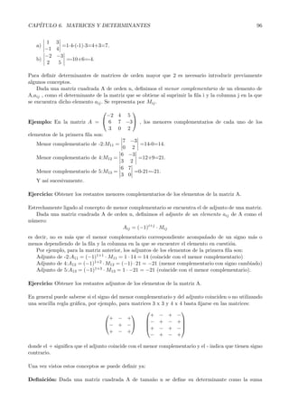 CAP´
   ITULO 6. MATRICES Y DETERMINANTES                                                               96


       1 3
   a)       =1ó4-(-1)ó3=4+3=7.
      −1 4
      −2 −3
   b)        =-10+6=-4.
       2  5

Para deﬁnir determinantes de matrices de orden mayor que 2 es necesario introducir previamente
algunos conceptos.
    Dada una matriz cuadrada A de orden n, deﬁnimos el menor complementario de un elemento de
A,aij , como el determinante de la matriz que se obtiene al suprimir la ﬁla i y la columna j en la que
se encuentra dicho elemento aij . Se representa por Mij .
                                        
                                 −2 4 5
Ejemplo: En la matriz A =  6 7 −3 , los menores complementarios de cada uno de los
                                  3 0 2
elementos de la primera ﬁla son:
                                      7 −3
   Menor complementario de -2:M11 =        =14-0=14.
                                      0 2
                                     6 −3
   Menor complementario de 4:M12 =         =12+9=21.
                                     3 2
                                     6 7
   Menor complementario de 5:M13 =       =0-21=-21.
                                     3 0
   Y as´ sucesivamente.
       ı

Ejercicio: Obtener los restantes menores complementarios de los elementos de la matriz A.

Estrechamente ligado al concepto de menor complementario se encuentra el de adjunto de una matriz.
   Dada una matriz cuadrada A de orden n, deﬁnimos el adjunto de un elemento aij de A como el
n´mero:
 u
                                       Aij = (−1)i+j · Mij
es decir, no es m´s que el menor complementario correspondiente acompa˜ado de un signo m´s o
                  a                                                           n                a
menos dependiendo de la ﬁla y la columna en la que se encuentre el elemento en cuesti´n.o
    Por ejemplo, para la matriz anterior, los adjuntos de los elementos de la primera ﬁla son:
    Adjunto de -2:A11 = (−1)1+1 · M11 = 1 · 14 = 14 (coincide con el menor complementario)
    Adjunto de 4:A12 = (−1)1+2 · M12 = (−1) · 21 = −21 (menor complementario con signo cambiado)
    Adjunto de 5:A13 = (−1)1+3 · M13 = 1 · −21 = −21 (coincide con el menor complementario).

Ejercicio: Obtener los restantes adjuntos de los elementos de la matriz A.

En general puede saberse si el signo del menor complementario y del adjunto coinciden o no utilizando
una sencilla regla gr´ﬁca, por ejemplo, para matrices 3 x 3 y 4 x 4 basta ﬁjarse en las matrices:
                     a
                                                                  
                                                   + − + −
                                    + − +          − + − + 
                                  − + −                         
                                                   + − + − 
                                    + − +
                                                     − + − +

donde el + signiﬁca que el adjunto coincide con el menor complementario y el - indica que tienen signo
contrario.

Una vez vistos estos conceptos se puede deﬁnir ya:

Deﬁnici´n: Dada una matriz cuadrada A de tama˜o n se deﬁne su determinante como la suma
       o                                     n
 