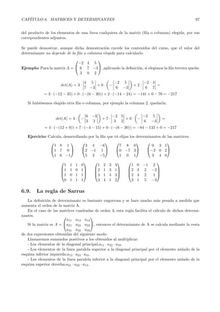 CAP´
   ITULO 6. MATRICES Y DETERMINANTES                                                               97


del producto de los elementos de una linea cualquiera de la matriz (ﬁla o columna) elegida, por sus
correpondientes adjuntos.

Se puede demostrar, aunque dicha demostraci´n excede los contenidos del curso, que el valor del
                                             o
determinante no depende de la ﬁla o columna elegida para calcularlo.
                                   
                             −2 4 5
Ejemplo: Para la matriz A =  6 7 −3 ,aplicando la deﬁnici´n, si elegimos la ﬁla tercera queda:
                                                           o
                              3 0 2

                                     4 5        −2 5                    −2 4
                      det(A) = 3 ·        +0· −                   +2·        =
                                     7 −3        6 −3                    6 7
            = 3 · (−12 − 35) + 0 · (−(6 − 30)) + 2 · (−14 − 24) = −141 + 0 − 76 = −217

   Si hubi´semos elegido otra ﬁla o columna, por ejemplo la columna 2, quedar´
          e                                                                  ıa:


                                     6 −3              −2 5       −2 5
                   det(A) = 4 · −              +7·          +0· −                =
                                     3 2                3 2       6 −3
             = 4 · (−(12 + 9)) + 7 · (−4 − 15) + 0 · (−(6 − 30)) = −84 − 133 + 0 = −217

   Ejercicio: Calcula, desarrollando por la ﬁla que t´ elijas los determinantes de las matrices:
                                                     u
                                                                            
                 1 8 1             3 4 −6              7 8 0              0 3 1
               1 7 0           2 −1 1            0 −7 3           −2 0 2
                 1 6 −1            5 3 −5              1 0 1              3 4 0
                                                                     
                       1   1   1   0       1   2   3   4      1    0 −1 2
                      1   1   0   1    2    1   3   1   2     3 2 −2
                                                                     
                      1   0   1   1    3    1   4   3   2     4 2  1
                       0   1   1   1       3   4   1   2      3    1 5 −3

6.9.    La regla de Sarrus
   La deﬁnici´n de determinante es bastante engorrosa y se hace mucho m´s pesada a medida que
               o                                                              a
aumenta el orden de la matriz A.
   En el caso de las matrices cuadradas de orden 3, esta regla facilita el c´lculo de dichos determi-
                                                                             a
nantes.                                    
                           a11 a12 a13
   Si la matriz es A = a21 a22 a23 , entonces el determinante de A se calcula mediante la resta
                           a31 a32 a33
de dos expresiones obtenidas del siguiente modo:
   Llamaremos sumandos positivos a los obtenidos al multiplicar:
   - Los elementos de la diagonal principal,a11 · a22 · a33 .
   - Los elementos de la linea paralela superior a la diagonal principal por el elemento aislado de la
esquina inferior izquierda:a12 · a23 · a31 .
   - Los elementos de la linea paralela inferior a la diagonal principal por el elemento aislado de la
esquina superior derecha:a21 · a32 · a13 .
 