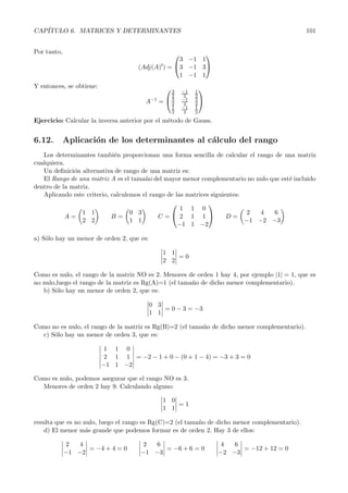 CAP´
   ITULO 6. MATRICES Y DETERMINANTES                                                           101


Por tanto,                                             
                                                  3 −1 1
                                     (Adj(A)t) = 3 −1 3
                                                  1 −1 1
Y entonces, se obtiene:                        3          
                                                      −1   1
                                                2      2   2
                                       A−1 =   3     −1   3
                                                2      2   2
                                                1     −1   1
                                                2      2   2
Ejercicio: Calcular la inversa anterior por el m´todo de Gauss.
                                                e


6.12.        Aplicaci´n de los determinantes al c´lculo del rango
                     o                           a
   Los determinantes tambi´n proporcionan una forma sencilla de calcular el rango de una matriz
                             e
cualquiera.
   Un deﬁnici´n alternativa de rango de una matriz es:
              o
   El Rango de una matriz A es el tama˜ o del mayor menor complementario no nulo que est´ incluido
                                        n                                               e
dentro de la matriz.
   Aplicando este criterio, calculemos el rango de las matrices siguientes:
                                                              
                                                     1 1 0
                 1 1               0 3                                      2   4  6
            A=              B=               C= 2 1 1               D=
                 2 2               1 1                                      −1 −2 −3
                                                    −1 1 −2

a) S´lo hay un menor de orden 2, que es:
    o

                                               1 1
                                                   =0
                                               2 2

Como es nulo, el rango de la matriz NO es 2. Menores de orden 1 hay 4, por ejemplo |1| = 1, que es
no nulo,luego el rango de la matriz es Rg(A)=1 (el tama˜o de dicho menor complementario).
                                                       n
   b) S´lo hay un menor de orden 2, que es:
       o

                                           0 3
                                               = 0 − 3 = −3
                                           1 1

Como no es nulo, el rango de la matriz es Rg(B)=2 (el tama˜o de dicho menor complementario).
                                                          n
  c) S´lo hay un menor de orden 3, que es:
      o

                           1 1 0
                           2 1 1 = −2 − 1 + 0 − (0 + 1 − 4) = −3 + 3 = 0
                          −1 1 −2

Como es nulo, podemos asegurar que el rango NO es 3.
  Menores de orden 2 hay 9. Calculando alguno:

                                               1 0
                                                   =1
                                               1 1

resulta que es no nulo, luego el rango es Rg(C)=2 (el tama˜o de dicho menor complementario).
                                                          n
    d) El menor m´s grande que podemos formar es de orden 2. Hay 3 de ellos:
                   a

             2   4                     2 6                        4   6
                   = −4 + 4 = 0             = −6 + 6 = 0                = −12 + 12 = 0
             −1 −2                    −1 −3                       −2 −3
 