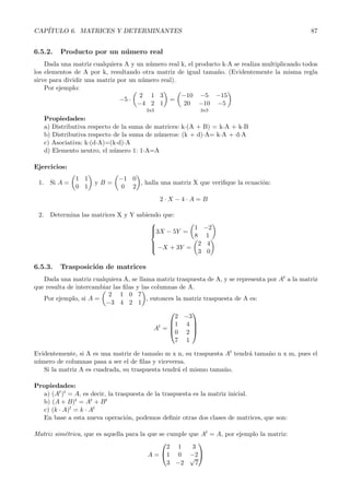 CAP´
   ITULO 6. MATRICES Y DETERMINANTES                                                             87


6.5.2.   Producto por un n´mero real
                          u
    Dada una matriz cualquiera A y un n´mero real k, el producto kóA se realiza multiplicando todos
                                        u
los elementos de A por k, resultando otra matriz de igual tama˜o. (Evidentemente la misma regla
                                                               n
sirve para dividir una matriz por un n´mero real).
                                      u
    Por ejemplo:
                                     2 1 3         −10 −5 −15
                               −5 ·            =
                                     −4 2 1        20 −10 −5
                                       2x3                  2x3
   Propiedades:
   a) Distributiva respecto de la suma de matrices: kó(A + B) = kóA + kóB
   b) Distributiva respecto de la suma de n´meros: (k + d)óA= kóA + dóA
                                           u
   c) Asociativa: kó(dóA)=(kód)óA
   d) Elemento neutro, el n´mero 1: 1óA=A
                            u

Ejercicios:
              1 1            −1 0
 1. Si A =           yB=          , halla una matriz X que veriﬁque la ecuaci´n:
                                                                             o
              0 1             0 2
                                             2·X −4·A = B

 2. Determina las matrices X y Y sabiendo que:
                                      
                                      
                                      3X − 5Y =    1 −2
                                      
                                                    8 1
                                         
                                          −X + 3Y = 2 4
                                         
                                                     3 0

6.5.3.   Trasposici´n de matrices
                   o
   Dada una matriz cualquiera A, se llama matriz traspuesta de A, y se representa por At a la matriz
que resulta de intercambiar las ﬁlas y las columnas de A.
                          2 1 0 7
   Por ejemplo, si A =                   , entonces la matriz traspuesta de A es:
                         −3 4 2 1
                                                        
                                                   2 −3
                                                 1 4 
                                            At = 
                                                 0 2 
                                                         

                                                   7 1

Evidentemente, si A es una matriz de tama˜o m x n, su traspuesta At tendr´ tama˜o n x m, pues el
                                           n                             a     n
n´mero de columnas pasa a ser el de ﬁlas y viceversa.
 u
   Si la matriz A es cuadrada, su traspuesta tendr´ el mismo tama˜ o.
                                                  a              n

Propiedades:
  a) (At )t = A, es decir, la traspuesta de la traspuesta es la matriz inicial.
  b) (A + B)t = At + B t
  c) (k · A)t = k · At
  En base a esta nueva operaci´n, podemos deﬁnir otras dos clases de matrices, que son:
                                  o

Matriz sim´trica, que es aquella para la que se cumple
          e                                              que At = A, por ejemplo la matriz:
                                                           
                                                2 1       3
                                         A=   1 0       −2
                                                         √
                                                3 −2       7
 