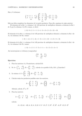 CAP´
   ITULO 6. MATRICES Y DETERMINANTES                                                                    89


ﬁlas y 3 columnas:                               
                                           0 −4 1
                              −3 2 1 4   1 −2 1
                                        ·        =
                               2 5 3 −2 2 0 2
                                  2x4      3 2 1                         2x3
                                                       4x3

S´lo nos falta completar los elementos de la matriz producto. Para ello, seguimos la regla anterior:
 o
   El elemento de la ﬁla 1 y columna 1 de AóB proviene de multiplicar elemento a elemento la ﬁla 1
de A por la columna 1 de B y sumar, es decir:

                           (−3) · 0 + 2 · 1 + 1 · 2 + 4 · 3 = 0 + 2 + 2 + 12 = 16

El elemento de la ﬁla 1 y columna 2 de AóB proviene de multiplicar elemento a elemento la ﬁla 1 de
A y la columna 2 de B y sumar:

                       (−3) · (−4) + 2 · (−2) + 1 · 0 + 4 · 2 = 12 − 4 + 0 + 8 = 16

El elemento de la ﬁla 1 y columna 3 de AóB proviene de multiplicar elemento a elemento la ﬁla 1 de
A y la columna 3 de B y sumar:

                            (−3) · 1 + 2 · 1 + 1 · 2 + 4 · 1 = −3 + 2 + 2 + 4 = 5

As´ sucesivamente se obtienen (comprueba):
  ı

                                                16 16 5
                                                5 −22 11
                                                     2x3

Ejercicios:

 1. Para las matrices A y B anteriores, calcula BóA
            1 −3                   3 −5
 2. Si A =           ,B        =            , calcula si es posible AóB y BóA. ¿Coinciden?.
           −2 6                    2 1
                                  
                      1        −1
                    0                       3 0 2
 3. Lo mismo si A =            −2, B =             .
                                             1 −1 5
                      4         1
 4. Calcula todos los productos posibles entre las matrices:
                                                   
                                1 2 3                 1
                                                                               2 1 0
                         A = 1 1 1            B = 2              C=
                                                                               3 4 5
                                0 2 −1                1

     Adem´s, calcula A2 y A3 .
         a

 5. Para las matrices
                                                                                                
                                                                     2 3 0 1                      2
                   1 −1 2                    0   3 4
          A=                         B=                        C = −5 1 4 −2               D = 1
                   4 0 −3                    −1 −2 3
                                                                     1 0 0 −3                     3

     calcula:

                A + B, 3A − 4B, A · B, A · D, B · C, C · D, At · C, Dt · At , B t · A, Dt · D, D · Dt
 