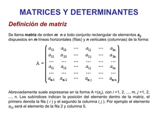 MATRICES Y DETERMINANTES
Definición de matriz
Se llama matriz de orden m n a todo conjunto rectangular de elementos aij
dispuestos en m líneas horizontales (filas) y n verticales (columnas) de la forma:
Abreviadamente suele expresarse en la forma A =(aij), con i =1, 2, ..., m, j =1, 2,
..., n. Los subíndices indican la posición del elemento dentro de la matriz, el
primero denota la fila ( i ) y el segundo la columna ( j ). Por ejemplo el elemento
a25 será el elemento de la fila 2 y columna 5.
 