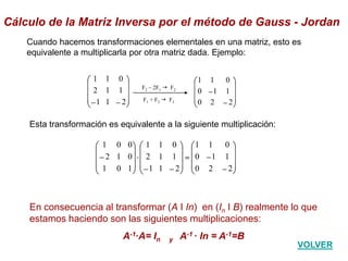 En consecuencia al transformar (A I In) en (In I B) realmente lo que
estamos haciendo son las siguientes multiplicaciones:
A-1·A= In y A-1 · In = A-1=B
Cuando hacemos transformaciones elementales en una matriz, esto es
equivalente a multiplicarla por otra matriz dada. Ejemplo:
211
112
011
220
110
011
F2 – 2F1 g F2
F1 + F3 g F3
220
110
011
211
112
011
101
012
001
Esta transformación es equivalente a la siguiente multiplicación:
Cálculo de la Matriz Inversa por el método de Gauss - Jordan
VOLVER
 