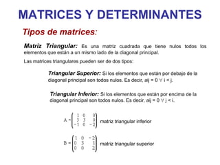 MATRICES Y DETERMINANTES
Tipos de matrices:
Matriz Triangular: Es una matriz cuadrada que tiene nulos todos los
elementos que están a un mismo lado de la diagonal principal.
Las matrices triangulares pueden ser de dos tipos:
Triangular Superior: Si los elementos que están por debajo de la
diagonal principal son todos nulos. Es decir, aij = 0 i < j.
Triangular Inferior: Si los elementos que están por encima de la
diagonal principal son todos nulos. Es decir, aij = 0 j < i.
matriz triangular inferior
matriz triangular superior
 