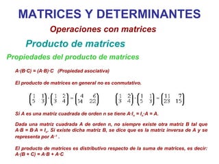 MATRICES Y DETERMINANTES Operaciones con matrices Producto de matrices Propiedades del producto de matrices A·(B·C) = (A·B)·C  (Propiedad asociativa) Si A es una matriz cuadrada de orden n se tiene A·I n  = I n ·A = A.  Dada una matriz cuadrada A de orden n, no siempre existe otra matriz B tal que A·B = B·A = I n . Si existe dicha matriz B, se dice que es la matriz inversa de A y se representa por A –1  . El producto de matrices es distributivo respecto de la suma de matrices, es decir: A·(B + C) = A·B + A·C El producto de matrices en general no es conmutativo. 