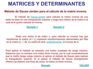 MATRICES Y DETERMINANTES
Método de Gauss-Jordan para el cálculo de la matriz inversa
          El método de Gauss-Jordan para calcular la matriz inversa de una
dada se basa en una triangulación superior y luego otra inferior de la matriz a la
cual se le quiere calcular la inversa.

                    Ejemplo 1                  Ejemplo 2



          Dada una matriz A de orden n, para calcular su inversa hay que
 transformar la matriz (A I In) mediante transformaciones elementales por filas
 en la matriz (In I B). La matriz B será, evidentemente, la inversa de A.


Para aplicar el método se necesita una matriz cuadrada de rango máximo.
Sabemos que no siempre una matriz tiene inversa, por lo cual comprobaremos
que la matriz tenga rango máximo al aplicar el método de Gauss para realizar
la triangulación superior. Si al aplicar el método de Gauss (triangulación
inferior) se obtiene una línea de ceros, la matriz no tiene inversa.
                                   Ejemplo                               VOLVER
 