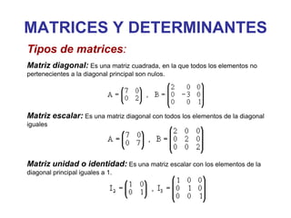 MATRICES Y DETERMINANTES
Tipos de matrices:
Matriz diagonal: Es una matriz cuadrada, en la que todos los elementos no
pertenecientes a la diagonal principal son nulos.




Matriz escalar: Es una matriz diagonal con todos los elementos de la diagonal
iguales




Matriz unidad o identidad: Es una matriz escalar con los elementos de la
diagonal principal iguales a 1.
 