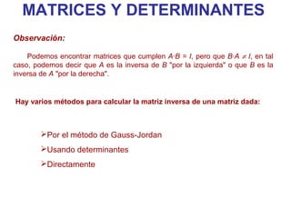 MATRICES Y DETERMINANTES
Observación:

    Podemos encontrar matrices que cumplen A·B = I, pero que B·A ≠ I, en tal
caso, podemos decir que A es la inversa de B "por la izquierda" o que B es la
inversa de A "por la derecha".


Hay varios métodos para calcular la matriz inversa de una matriz dada:



        Por el método de Gauss-Jordan
        Usando determinantes
        Directamente
 
