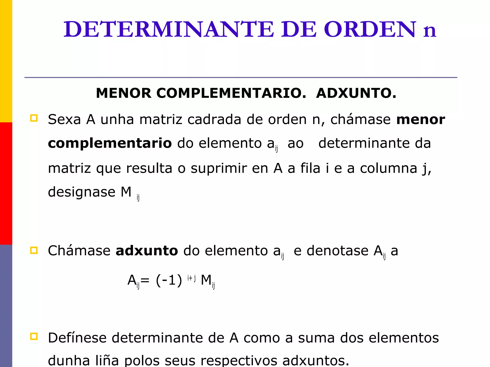 DETERMINANTE DE ORDEN n

           MENOR COMPLEMENTARIO. ADXUNTO.
   Sexa A unha matriz cadrada de orden n, chámase menor
    complementario do elemento aij ao       determinante da
    matriz que resulta o suprimir en A a fila i e a columna j,
    designase M   ij




   Chámase adxunto do elemento aij e denotase Aij a

                Aij= (-1)   i+ j
                                   Mij



   Defínese determinante de A como a suma dos elementos
    dunha liña polos seus respectivos adxuntos.
 