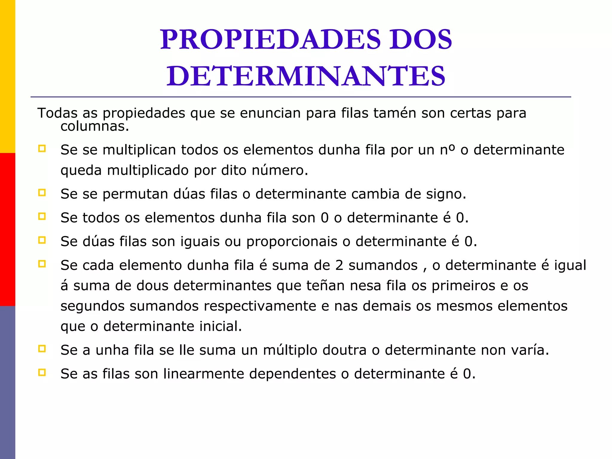PROPIEDADES DOS
                  DETERMINANTES
Todas as propiedades que se enuncian para filas tamén son certas para
   columnas.
   Se se multiplican todos os elementos dunha fila por un nº o determinante
    queda multiplicado por dito número.
   Se se permutan dúas filas o determinante cambia de signo.
   Se todos os elementos dunha fila son 0 o determinante é 0.
   Se dúas filas son iguais ou proporcionais o determinante é 0.
   Se cada elemento dunha fila é suma de 2 sumandos , o determinante é igual
    á suma de dous determinantes que teñan nesa fila os primeiros e os
    segundos sumandos respectivamente e nas demais os mesmos elementos
    que o determinante inicial.
   Se a unha fila se lle suma un múltiplo doutra o determinante non varía.
   Se as filas son linearmente dependentes o determinante é 0.
 