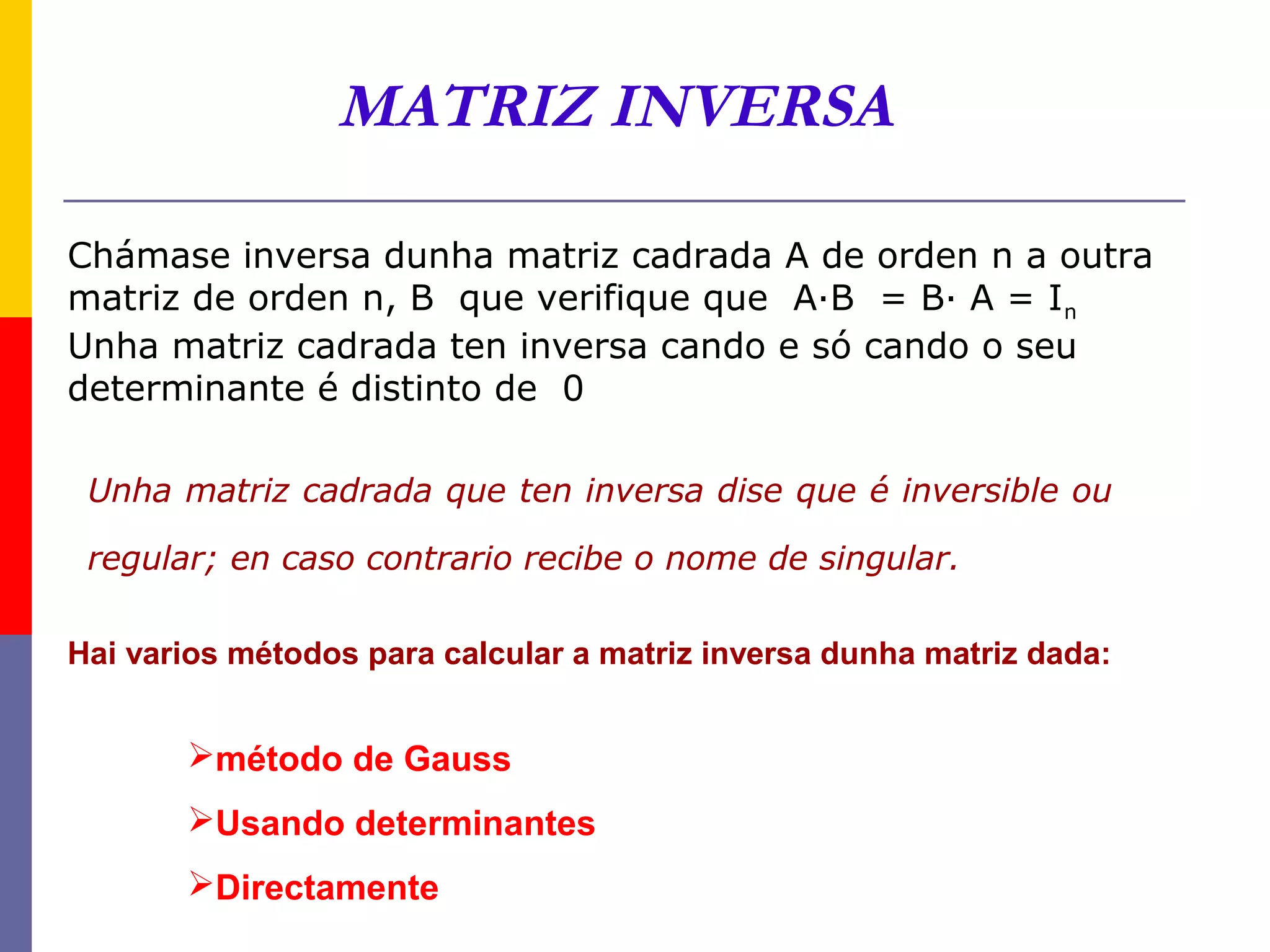 MATRIZ INVERSA

Chámase inversa dunha matriz cadrada A de orden n a outra
matriz de orden n, B que verifique que A·B = B· A = I n
Unha matriz cadrada ten inversa cando e só cando o seu
determinante é distinto de 0

 Unha matriz cadrada que ten inversa dise que é inversible ou

 regular; en caso contrario recibe o nome de singular.

Hai varios métodos para calcular a matriz inversa dunha matriz dada:


       método de Gauss
       Usando determinantes
       Directamente
 