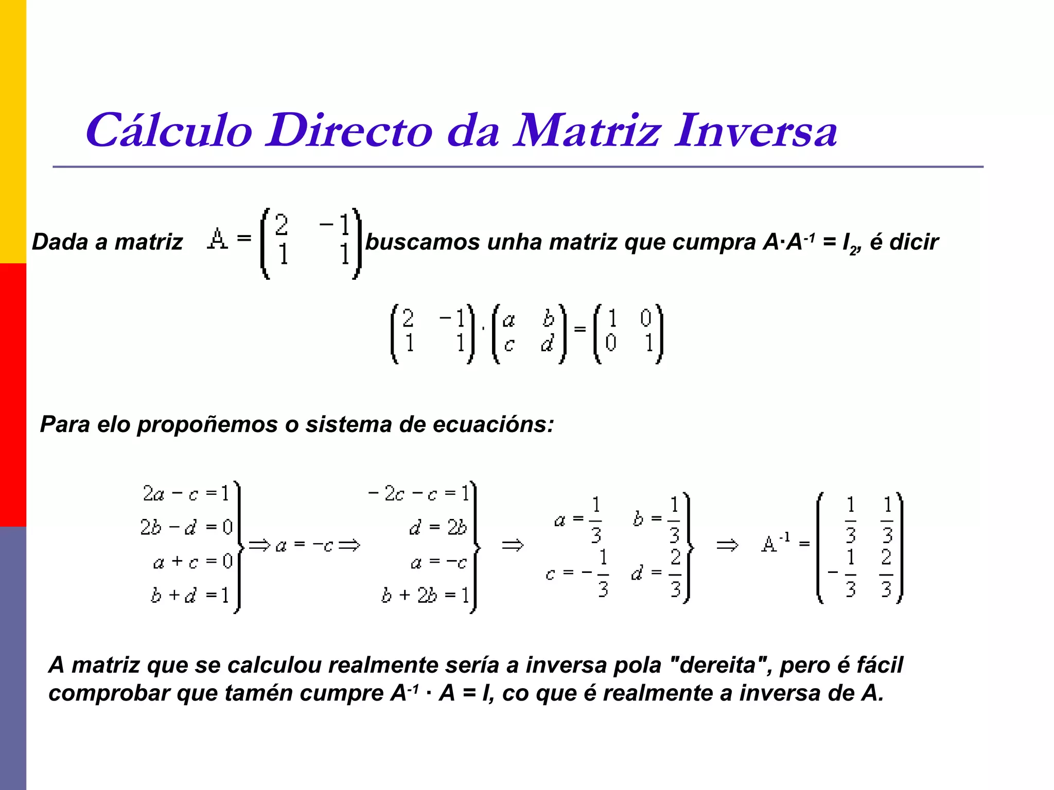 Cálculo Directo da Matriz Inversa
Dada a matriz                 buscamos unha matriz que cumpra A·A-1 = I2, é dicir




Para elo propoñemos o sistema de ecuacións:




 A matriz que se calculou realmente sería a inversa pola "dereita", pero é fácil
 comprobar que tamén cumpre A-1 · A = I, co que é realmente a inversa de A.
 