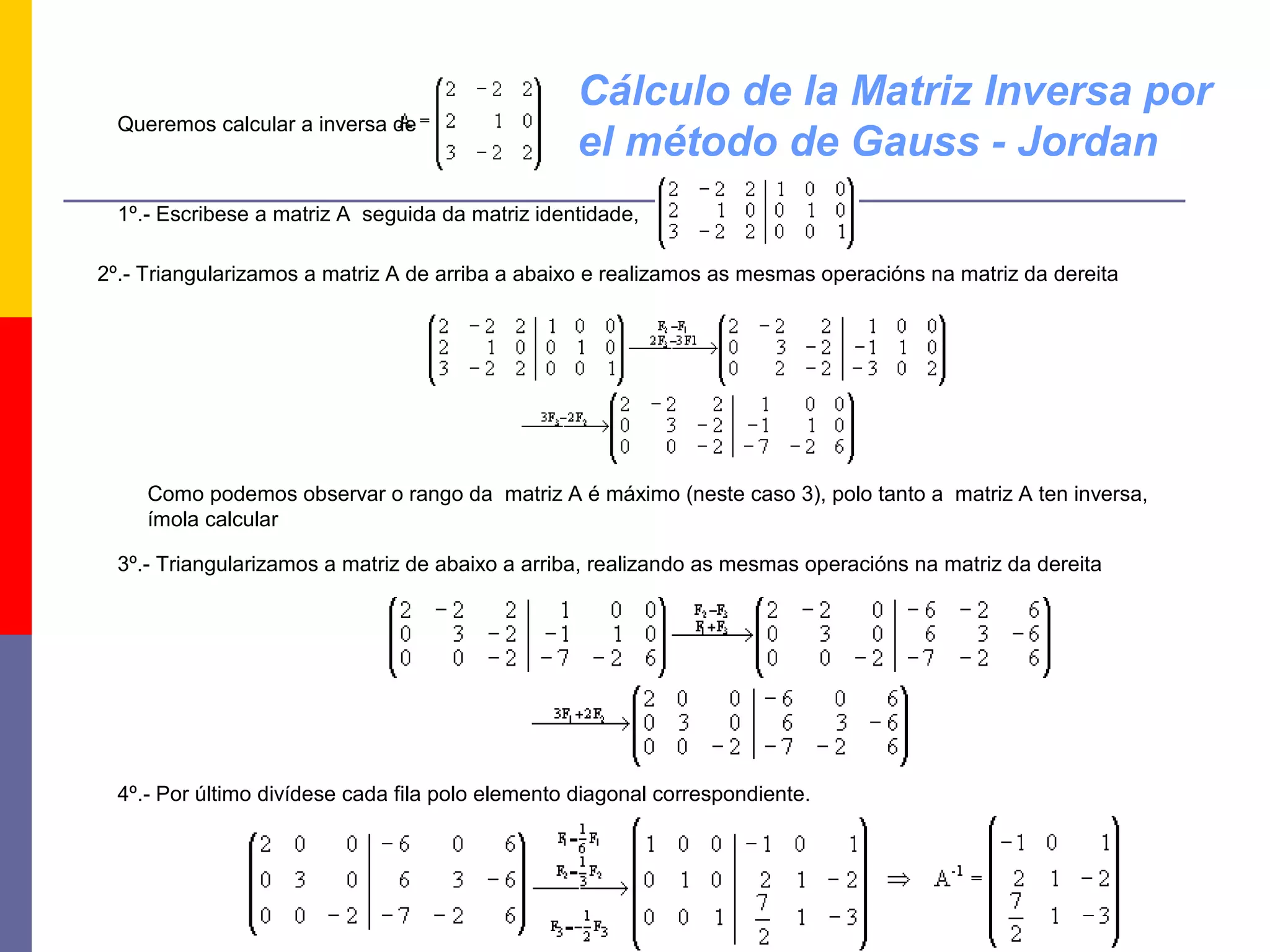 Cálculo de la Matriz Inversa por
  Queremos calcular a inversa de
                                                   el método de Gauss - Jordan
  1º.- Escribese a matriz A seguida da matriz identidade,

2º.- Triangularizamos a matriz A de arriba a abaixo e realizamos as mesmas operacións na matriz da dereita




     Como podemos observar o rango da matriz A é máximo (neste caso 3), polo tanto a matriz A ten inversa,
     ímola calcular

  3º.- Triangularizamos a matriz de abaixo a arriba, realizando as mesmas operacións na matriz da dereita




  4º.- Por último divídese cada fila polo elemento diagonal correspondiente.
 