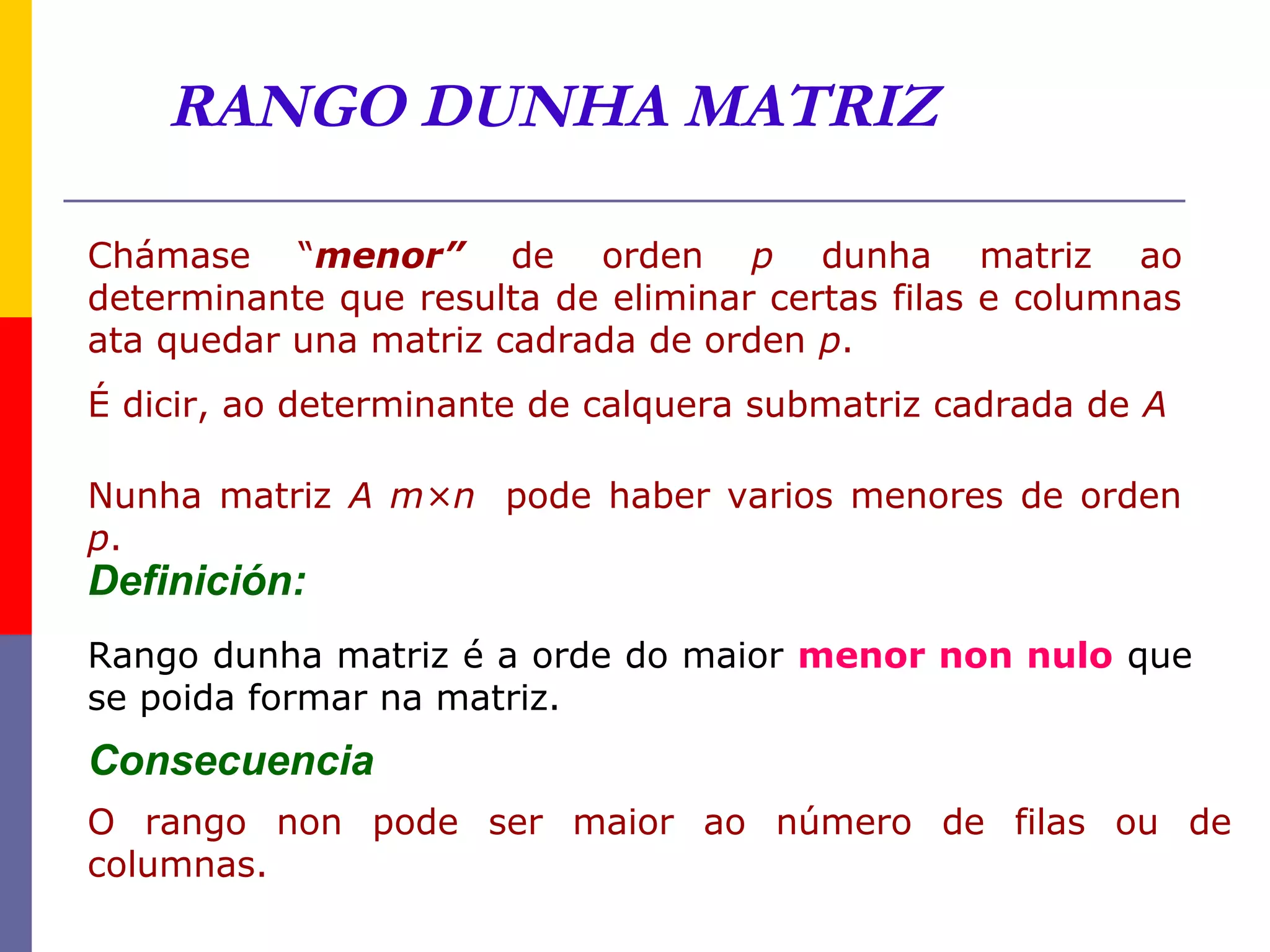 RANGO DUNHA MATRIZ

Chámase “menor” de orden p dunha matriz ao
determinante que resulta de eliminar certas filas e columnas
ata quedar una matriz cadrada de orden p.
É dicir, ao determinante de calquera submatriz cadrada de A

Nunha matriz A m×n pode haber varios menores de orden
p.
Definición:
Rango dunha matriz é a orde do maior menor non nulo que
se poida formar na matriz.
Consecuencia
O rango non pode ser maior ao número de filas ou de
columnas.
 