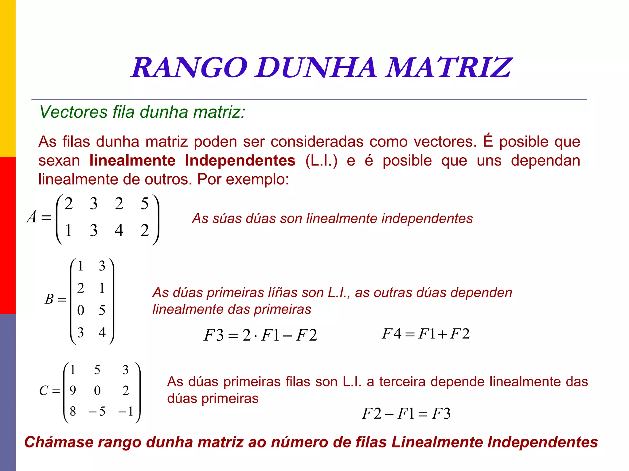 RANGO DUNHA MATRIZ
 Vectores fila dunha matriz:
 As filas dunha matriz poden ser consideradas como vectores. É posible que
 sexan linealmente Independentes (L.I.) e é posible que uns dependan
 linealmente de outros. Por exemplo:
   2 3 2 5
A=
  1 3 4 2              As súas dúas son linealmente independentes
          
    1    3
          
    2    1        As dúas primeiras líñas son L.I., as outras dúas dependen
  B=
      0   5        linealmente das primeiras
          
    3    4
                          F 3 = 2 ⋅ F1 − F 2          F 4 = F1 + F 2

     1 5     3
                    As dúas primeiras filas son L.I. a terceira depende linealmente das
 C = 9 0     2
                      dúas primeiras
      8 − 5 − 1
                                                   F 2 − F1 = F 3
Chámase rango dunha matriz ao número de filas Linealmente Independentes
 