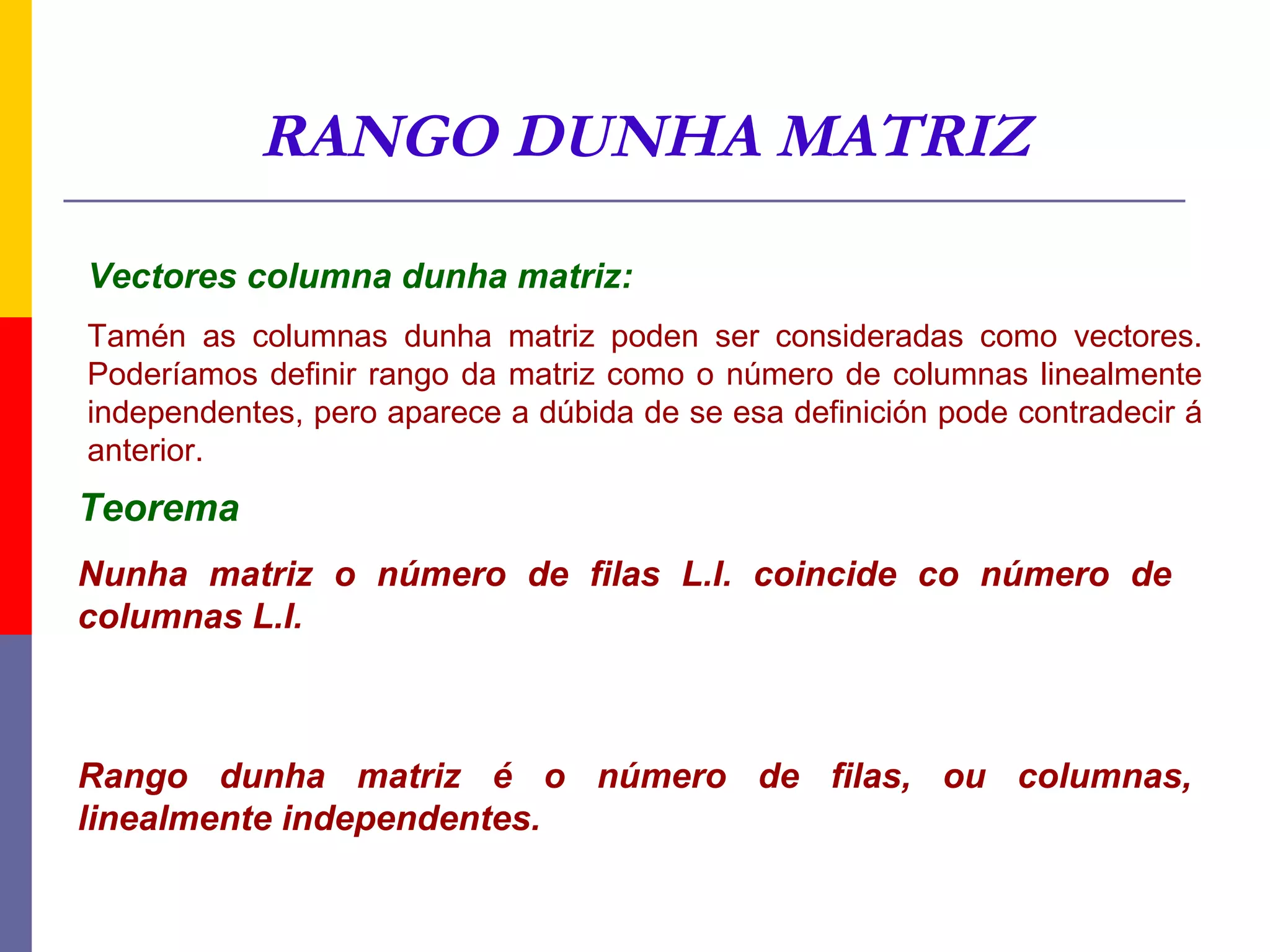 RANGO DUNHA MATRIZ

Vectores columna dunha matriz:
Tamén as columnas dunha matriz poden ser consideradas como vectores.
Poderíamos definir rango da matriz como o número de columnas linealmente
independentes, pero aparece a dúbida de se esa definición pode contradecir á
anterior.
Teorema
Nunha matriz o número de filas L.I. coincide co número de
columnas L.I.



Rango dunha matriz é o número de filas, ou columnas,
linealmente independentes.
 