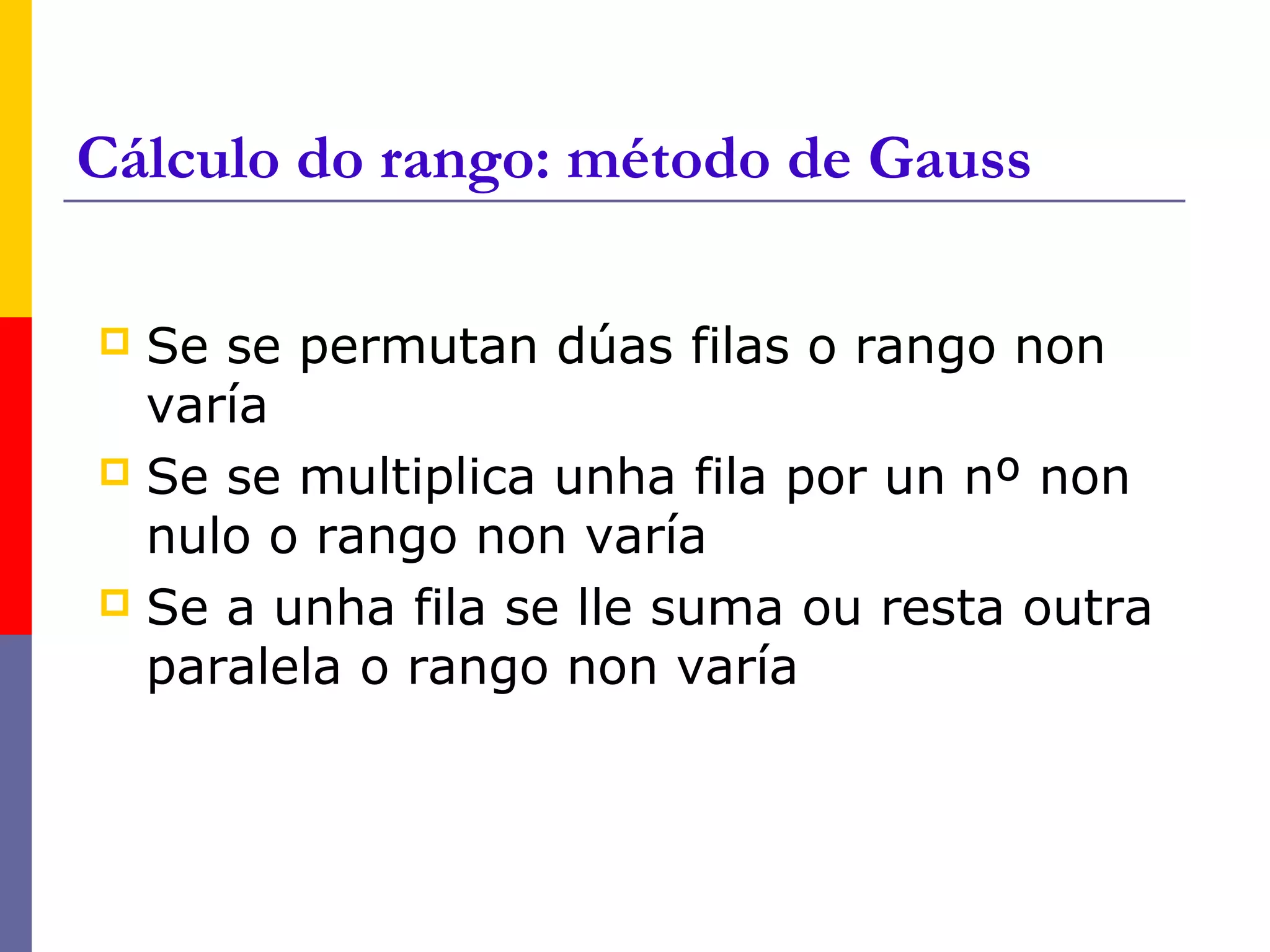Cálculo do rango: método de Gauss

 Se se permutan dúas filas o rango non
  varía
 Se se multiplica unha fila por un nº non
  nulo o rango non varía
 Se a unha fila se lle suma ou resta outra
  paralela o rango non varía
 