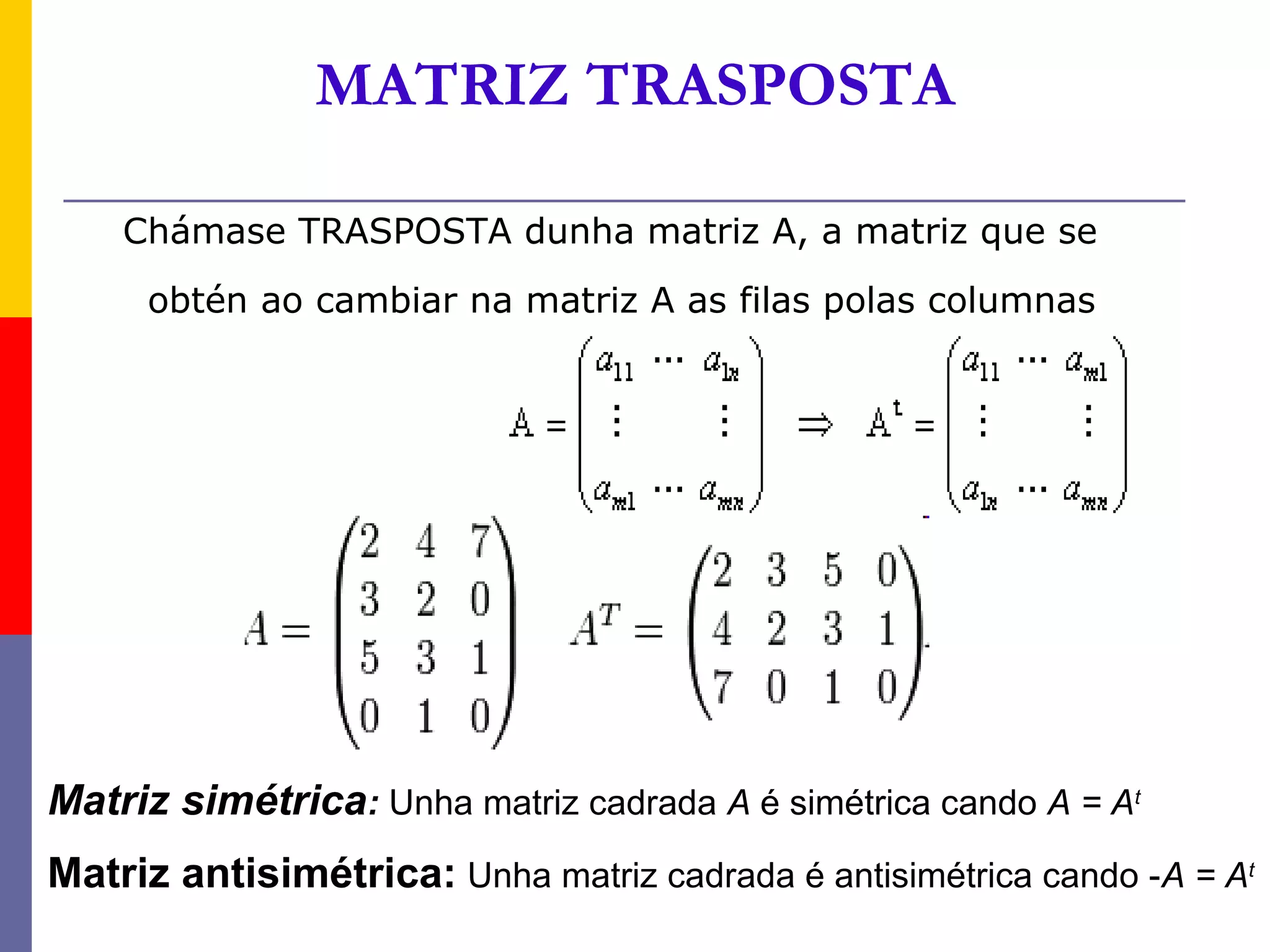 MATRIZ TRASPOSTA

    Chámase TRASPOSTA dunha matriz A, a matriz que se
     obtén ao cambiar na matriz A as filas polas columnas




Matriz simétrica: Unha matriz cadrada A é simétrica cando A = At
Matriz antisimétrica: Unha matriz cadrada é antisimétrica cando -A = At
 