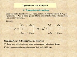 Operaciones con matrices I 
1.- Trasposición de matrices 
Dada una matriz de orden m x n, A = (aij), se llama matriz traspuesta de A, y se 
representa por At, a la matriz que se obtiene cambiando las filas por las columnas (o 
viceversa) en la matriz A. 
Es decir: 
Propiedades de la trasposición de matrices: 
1ª.- Dada una matriz A, siempre existe su traspuesta y además es única. 
2ª.- La traspuesta de la matriz traspuesta de A es A.  (At)t = A. 
 
