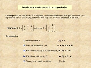 Matriz traspuesta: ejemplo y propiedades 
La traspuesta de una matriz A cualquiera se obtiene cambiando filas por columnas y se 
representa por At. Si A = (aij), entonces At = (aji). Si A es mxn, entonces At es nxm. 
I. Para la matriz A, (At)t = A 
II. Para las matrices A y B, (A + B)t = At + Bt 
III. Para la matriz A y el número real k, (k . A)t = k . At 
IV. Para las matrices A y B, (A . B)t = Bt . At 
V. Si A es una matriz simétrica, At = A 
Ejemplo: Si A = 
Propiedades: 
è ç ç æ 
ø ÷ ÷ ö 
1 2 3 
4 5 6 entonces At = 
è ç ç æ 
ø ÷ ÷ ö 
1 4 
2 5 
3 6 
 