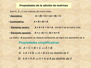 Propiedades de la adición de matrices 
Sean A, B y C tres matrices del mismo orden. 
• Asociativa: A + (B + C) = (A + B) + C 
• Conmutativa: A + B = B + A 
• Elemento neutro: A + 0 = 0 + A = A donde 0 es la matriz nula. 
• Elemento opuesto: A + (– A) = (– A) + A = 0 
La matriz –A (opuesta) se obtiene cambiando de signo los elementos de A. 
 