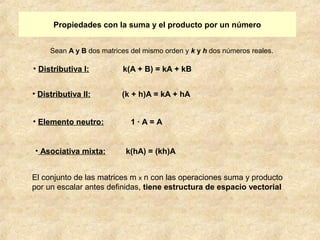 Propiedades con la suma y el producto por un número 
Sean A y B dos matrices del mismo orden y k y h dos números reales. 
• Distributiva I: k(A + B) = kA + kB 
• Distributiva II: (k + h)A = kA + hA 
• Elemento neutro: 1 · A = A 
• Asociativa mixta: k(hA) = (kh)A 
El conjunto de las matrices m x n con las operaciones suma y producto 
por un escalar antes definidas, tiene estructura de espacio vectorial 
 